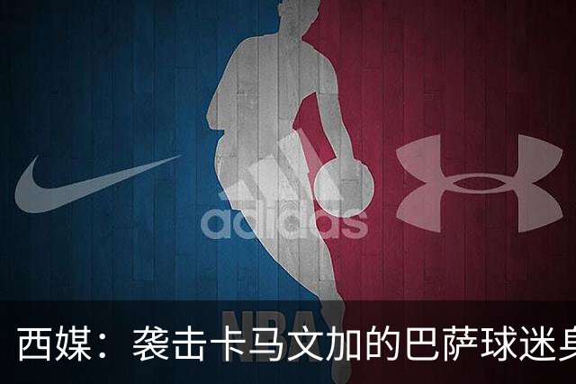 西媒：袭击卡马文加的巴萨球迷身份确认，俱乐部将予以驱逐